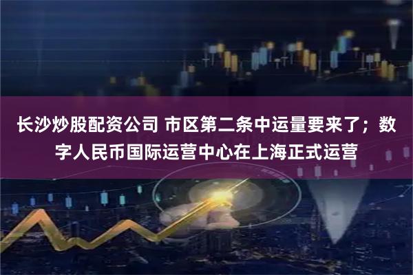 长沙炒股配资公司 市区第二条中运量要来了；数字人民币国际运营中心在上海正式运营
