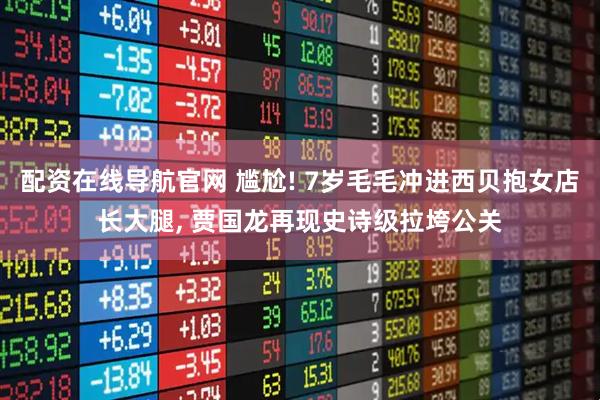 配资在线导航官网 尴尬! 7岁毛毛冲进西贝抱女店长大腿, 贾国龙再现史诗级拉垮公关