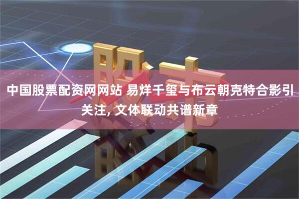中国股票配资网网站 易烊千玺与布云朝克特合影引关注, 文体联动共谱新章