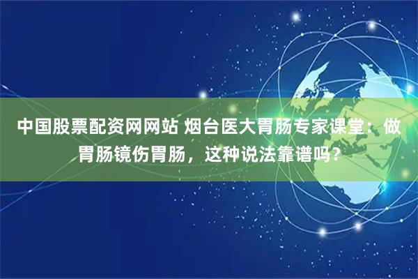 中国股票配资网网站 烟台医大胃肠专家课堂：做胃肠镜伤胃肠，这种说法靠谱吗？