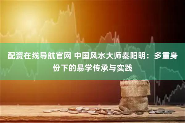 配资在线导航官网 中国风水大师秦阳明：多重身份下的易学传承与实践