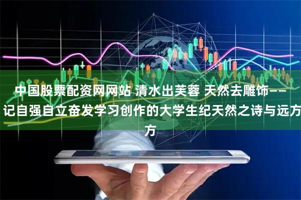 中国股票配资网网站 清水出芙蓉 天然去雕饰—— 记自强自立奋发学习创作的大学生纪天然之诗与远方