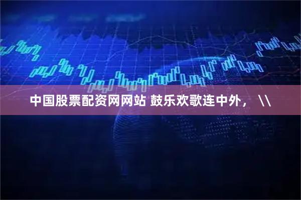 中国股票配资网网站 鼓乐欢歌连中外， \