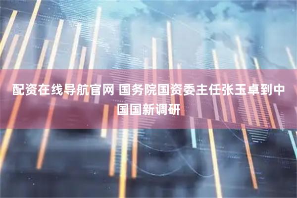 配资在线导航官网 国务院国资委主任张玉卓到中国国新调研