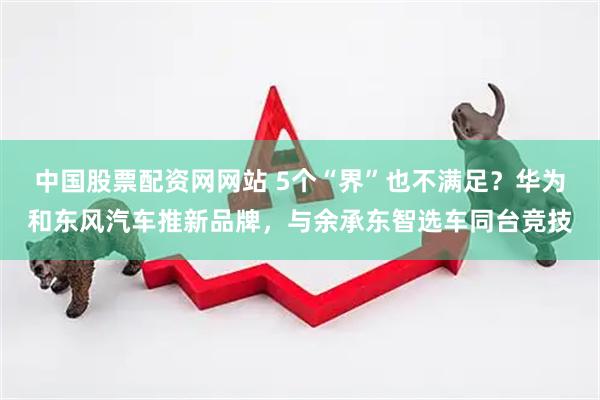 中国股票配资网网站 5个“界”也不满足？华为和东风汽车推新品牌，与余承东智选车同台竞技