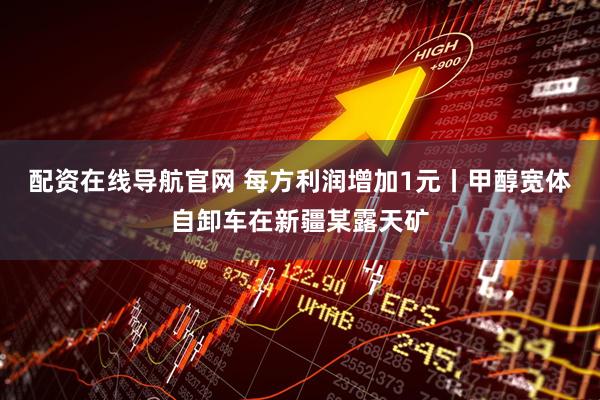 配资在线导航官网 每方利润增加1元丨甲醇宽体自卸车在新疆某露天矿