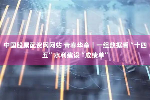 中国股票配资网网站 青春华章｜一组数据看“十四五”水利建设“成绩单”