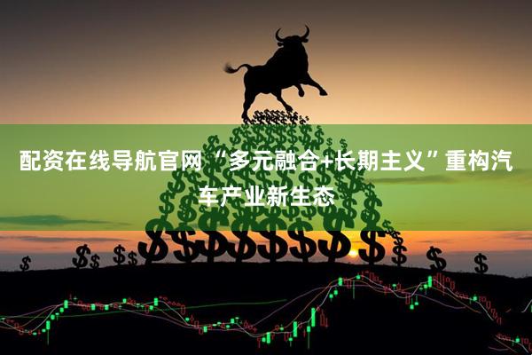 配资在线导航官网 “多元融合+长期主义”重构汽车产业新生态