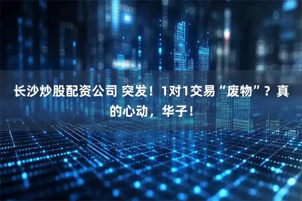 长沙炒股配资公司 突发！1对1交易“废物”？真的心动，华子！