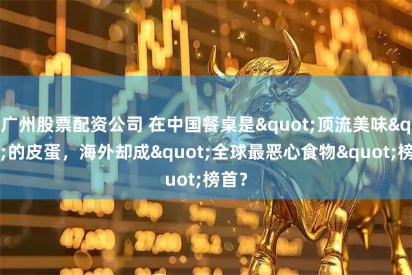 广州股票配资公司 在中国餐桌是"顶流美味"的皮蛋，海外却成"全球最恶心食物"榜首？