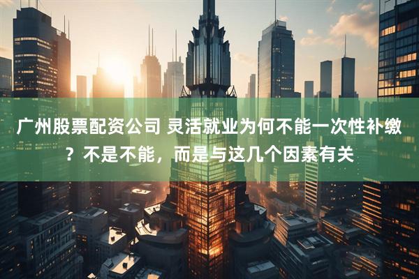 广州股票配资公司 灵活就业为何不能一次性补缴？不是不能，而是与这几个因素有关
