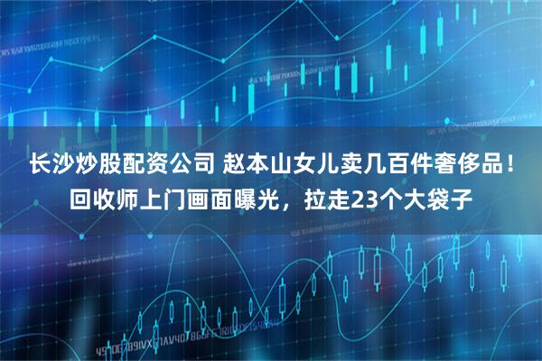 长沙炒股配资公司 赵本山女儿卖几百件奢侈品！回收师上门画面曝光，拉走23个大袋子