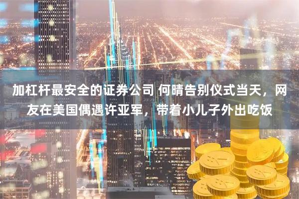 加杠杆最安全的证券公司 何晴告别仪式当天，网友在美国偶遇许亚军，带着小儿子外出吃饭