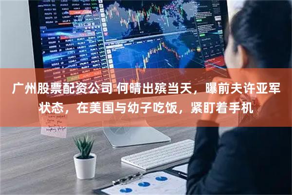广州股票配资公司 何晴出殡当天，曝前夫许亚军状态，在美国与幼子吃饭，紧盯着手机