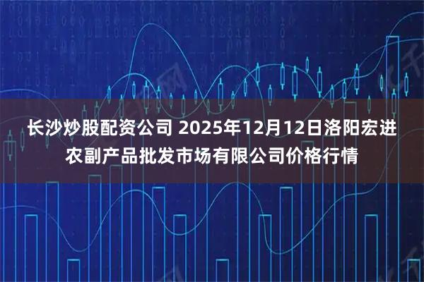 长沙炒股配资公司 2025年12月12日洛阳宏进农副产品批发市场有限公司价格行情
