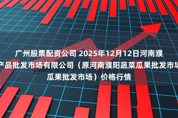 广州股票配资公司 2025年12月12日河南濮阳宏进农副产品批发市场有限公司（原河南濮阳蔬菜瓜果批发市场）价格行情