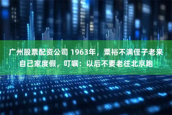 广州股票配资公司 1963年，粟裕不满侄子老来自己家度假，叮嘱：以后不要老往北京跑