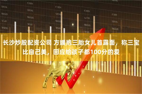 长沙炒股配资公司 方媛抱三胎女儿首露面，称三宝比自己美，回应给孩子都100分的爱