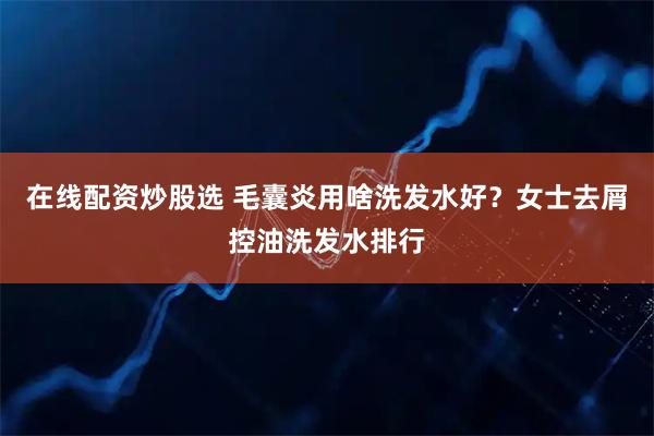 在线配资炒股选 毛囊炎用啥洗发水好？女士去屑控油洗发水排行