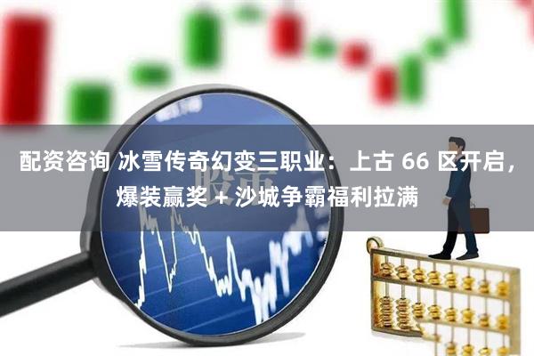 配资咨询 冰雪传奇幻变三职业：上古 66 区开启，爆装赢奖 + 沙城争霸福利拉满