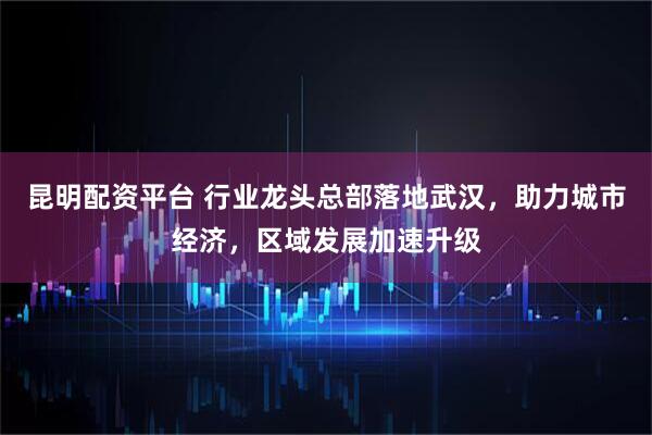 昆明配资平台 行业龙头总部落地武汉，助力城市经济，区域发展加速升级