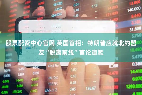股票配资中心官网 英国首相：特朗普应就北约盟友“脱离前线”言论道歉