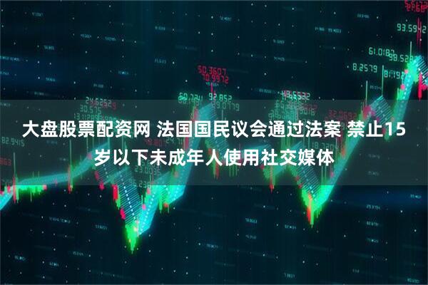 大盘股票配资网 法国国民议会通过法案 禁止15岁以下未成年人使用社交媒体