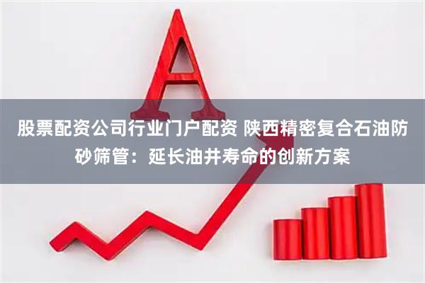 股票配资公司行业门户配资 陕西精密复合石油防砂筛管：延长油井寿命的创新方案
