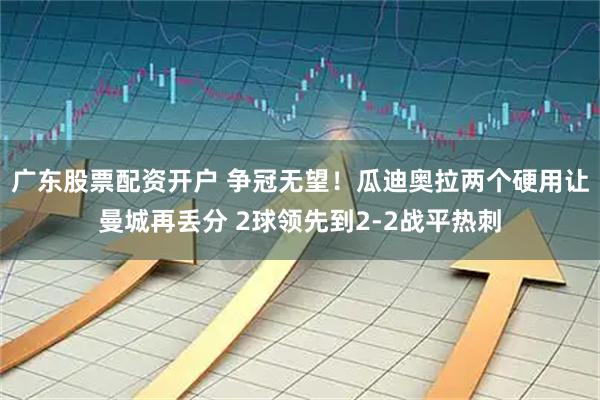 广东股票配资开户 争冠无望！瓜迪奥拉两个硬用让曼城再丢分 2球领先到2-2战平热刺