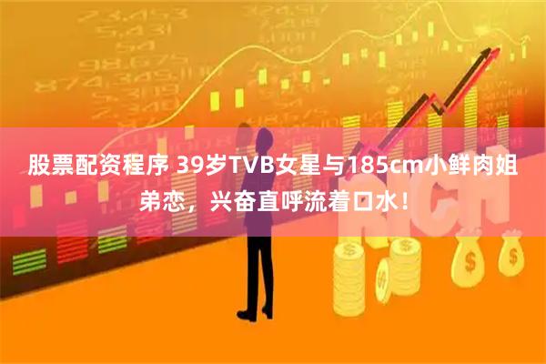 股票配资程序 39岁TVB女星与185cm小鲜肉姐弟恋，兴奋直呼流着口水！