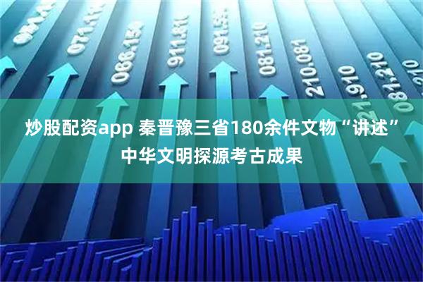 炒股配资app 秦晋豫三省180余件文物“讲述”中华文明探源考古成果