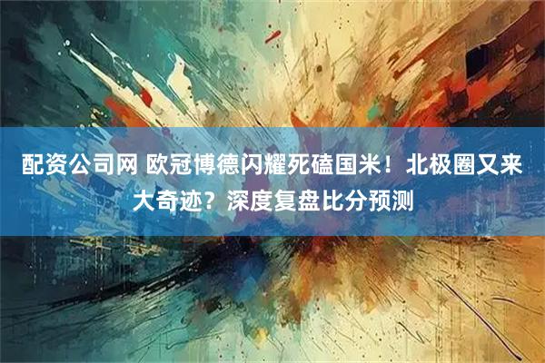 配资公司网 欧冠博德闪耀死磕国米！北极圈又来大奇迹？深度复盘比分预测