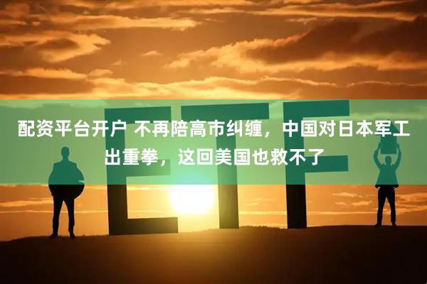配资平台开户 不再陪高市纠缠，中国对日本军工出重拳，这回美国也救不了