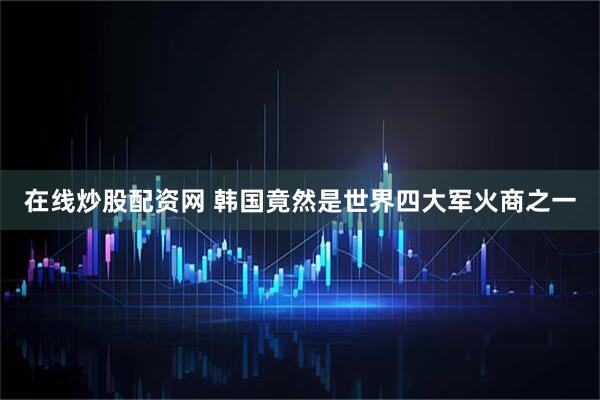在线炒股配资网 韩国竟然是世界四大军火商之一
