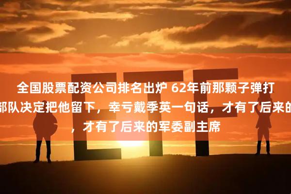 全国股票配资公司排名出炉 62年前那颗子弹打穿他脚踝，部队决定把他留下，幸亏戴季英一句话，才有了后来的军委副主席