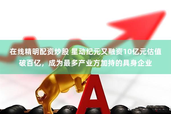 在线精明配资炒股 星动纪元又融资10亿元估值破百亿，成为最多产业方加持的具身企业