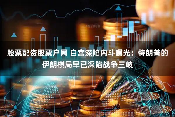股票配资股票户网 白宫深陷内斗曝光：特朗普的伊朗棋局早已深陷战争三岐