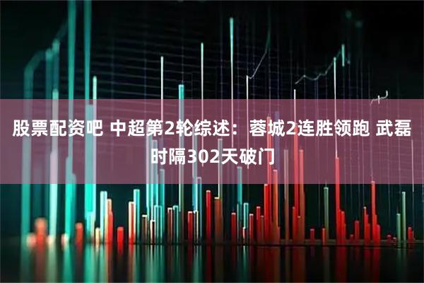 股票配资吧 中超第2轮综述：蓉城2连胜领跑 武磊时隔302天破门