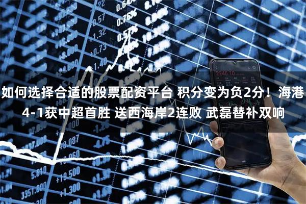 如何选择合适的股票配资平台 积分变为负2分！海港4-1获中超首胜 送西海岸2连败 武磊替补双响