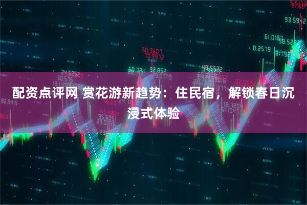 配资点评网 赏花游新趋势：住民宿，解锁春日沉浸式体验