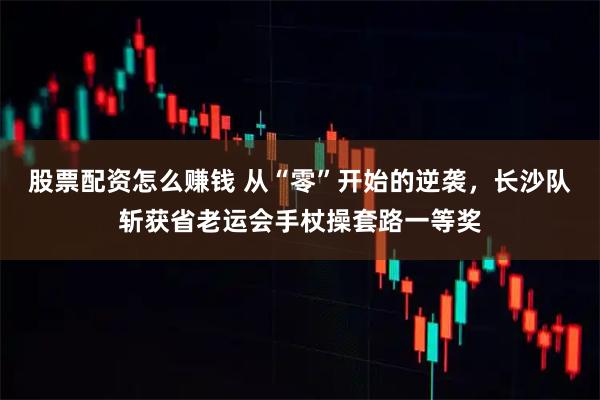 股票配资怎么赚钱 从“零”开始的逆袭，长沙队斩获省老运会手杖操套路一等奖