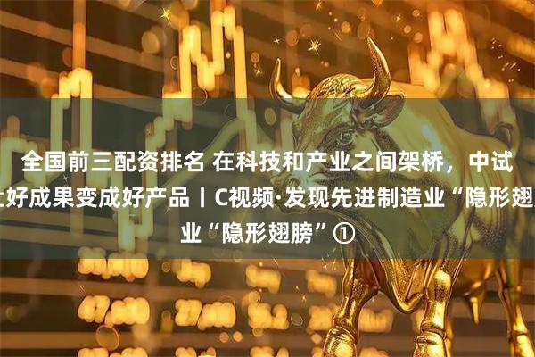 全国前三配资排名 在科技和产业之间架桥，中试平台让好成果变成好产品丨C视频·发现先进制造业“隐形翅膀”①