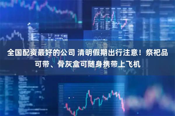 全国配资最好的公司 清明假期出行注意！祭祀品可带、骨灰盒可随身携带上飞机
