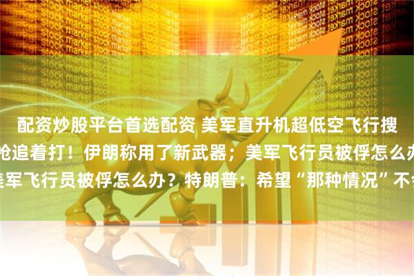 配资炒股平台首选配资 美军直升机超低空飞行搜救，地上伊朗士兵用机枪追着打！伊朗称用了新武器；美军飞行员被俘怎么办？特朗普：希望“那种情况”不会发生