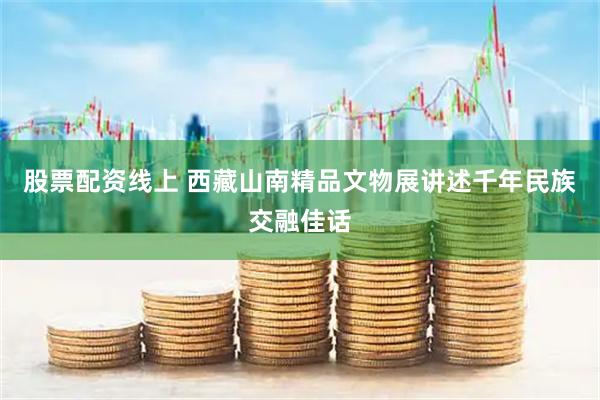 股票配资线上 西藏山南精品文物展讲述千年民族交融佳话