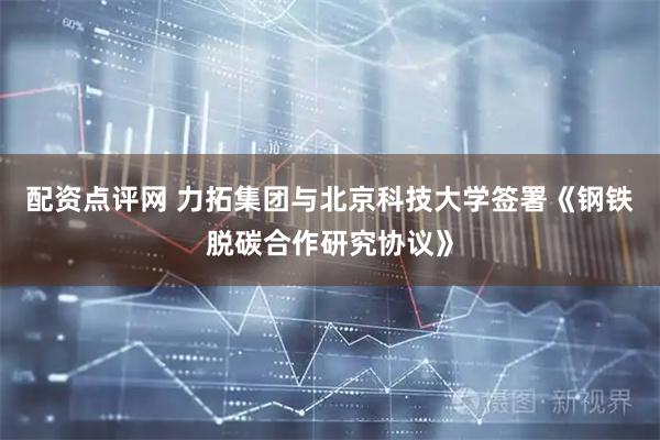 配资点评网 力拓集团与北京科技大学签署《钢铁脱碳合作研究协议》
