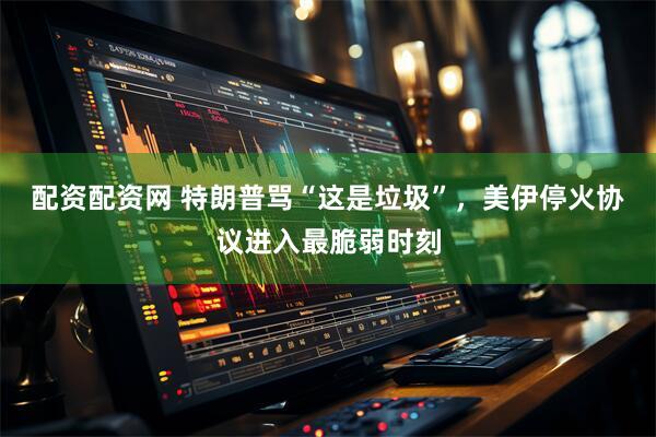 配资配资网 特朗普骂“这是垃圾”，美伊停火协议进入最脆弱时刻