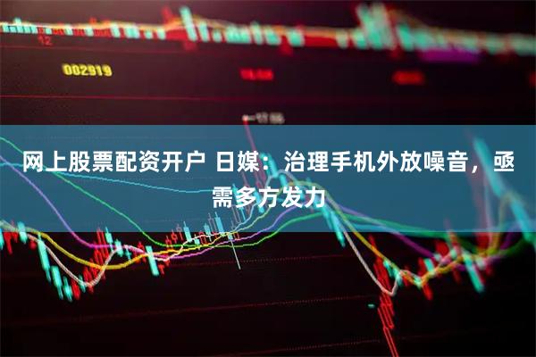 网上股票配资开户 日媒：治理手机外放噪音，亟需多方发力