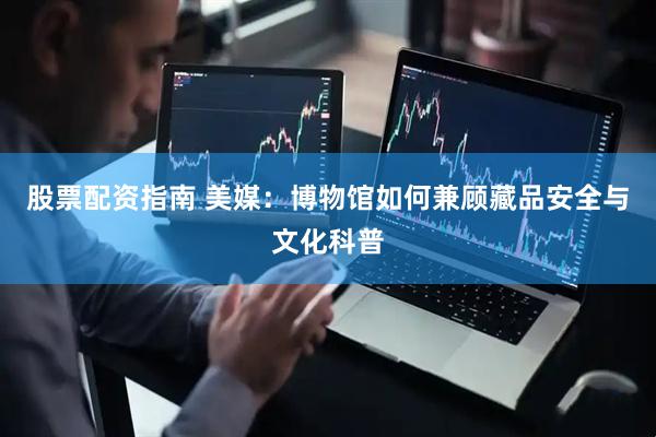 股票配资指南 美媒：博物馆如何兼顾藏品安全与文化科普