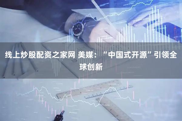 线上炒股配资之家网 美媒：“中国式开源”引领全球创新